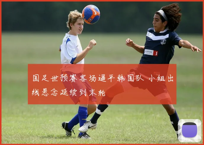 国足世预赛客场逼平韩国队 小组出线悬念延续到末轮