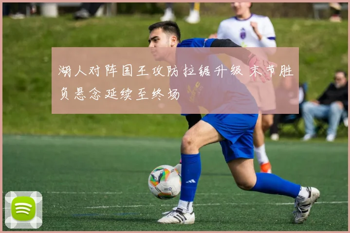 湖人对阵国王攻防拉锯升级 末节胜负悬念延续至终场