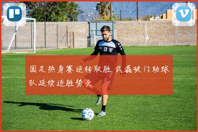 国足热身赛逆转取胜 武磊破门助球队延续连胜势头