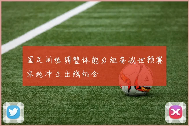 国足训练调整体能分组备战世预赛末轮冲击出线机会