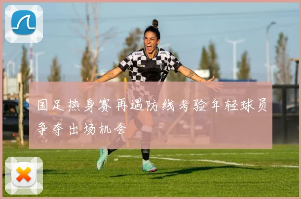 国足热身赛再遇防线考验年轻球员争夺出场机会