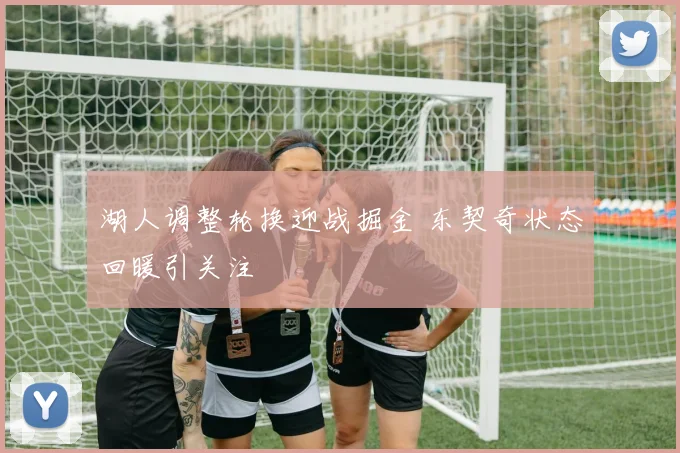 湖人调整轮换迎战掘金 东契奇状态回暖引关注